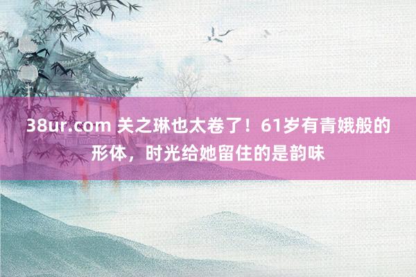 38ur.com 关之琳也太卷了!61岁有青娥般的形体,时光给她留住的是韵味