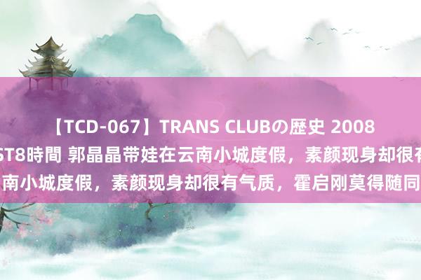 【TCD-067】TRANS CLUBの歴史 2008~2011 44タイトルBEST8時間 郭晶晶带娃在云南小城度假,素颜现身却很有气质,霍启刚莫得随同