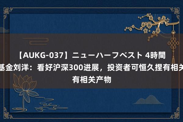 【AUKG-037】ニューハーフベスト 4時間 宏利基金刘洋:看好沪深300进展,投资者可恒久捏有相关产物