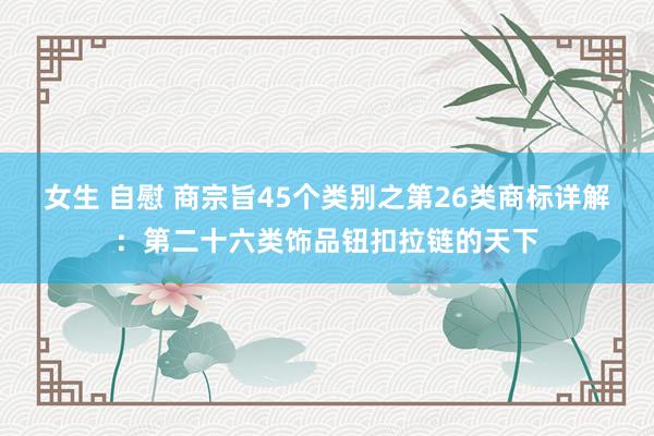 女生 自慰 商宗旨45个类别之第26类商标详解:第二十六类饰品钮扣拉链的天下