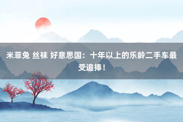 米菲兔 丝袜 好意思国:十年以上的乐龄二手车最受追捧!