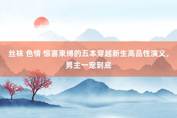 丝袜 色情 惊喜束缚的五本穿越新生高品性演义,男主一宠到底
