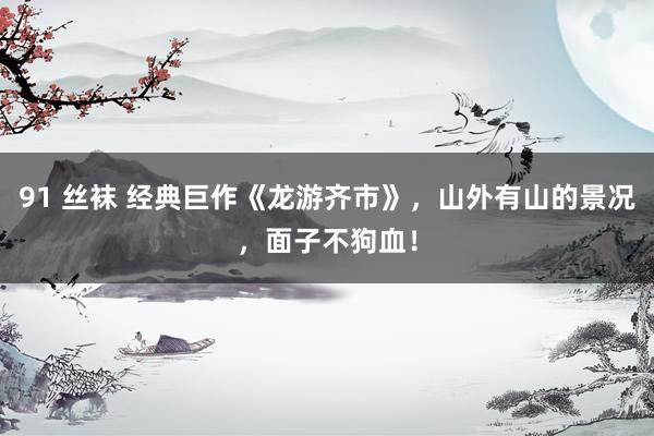 91 丝袜 经典巨作《龙游齐市》,山外有山的景况,面子不狗血!