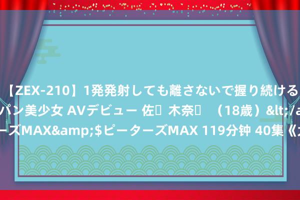 【ZEX-210】1発発射しても離さないで握り続けるチ○ポ大好きパイパン美少女 AVデビュー 佐々木奈々 (18歳)</a>2014-01-15ピーターズMAX&$ピーターズMAX 119分钟 40集《大生意东谈主》首播将至,陈晓领衔,朱亚文作配,王炸来了