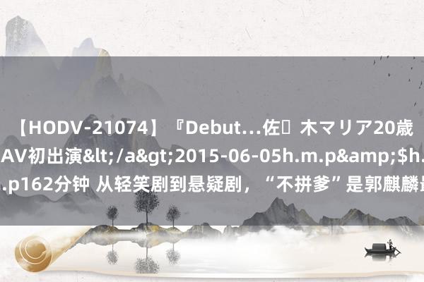 【HODV-21074】『Debut…佐々木マリア20歳』 現役女子大生AV初出演</a>2015-06-05h.m.p&$h.m.p162分钟 从轻笑剧到悬疑剧,“不拼爹”是郭麒麟最正确决定,收视再改革高