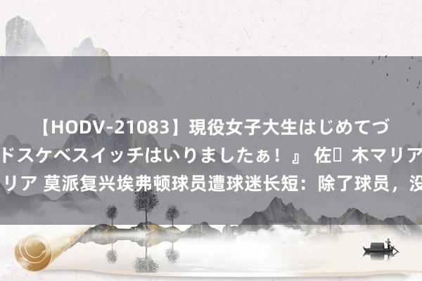 【HODV-21083】現役女子大生はじめてづくしのセックス 『私のドスケベスイッチはいりましたぁ!』 佐々木マリア 莫派复兴埃弗顿球员遭球迷长短:除了球员,没见过天天被骂的责任