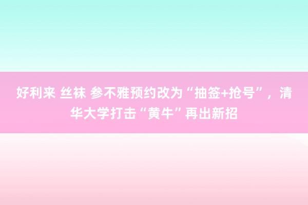 好利来 丝袜 参不雅预约改为“抽签+抢号”,清华大学打击“黄牛”再出新招