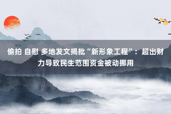 偷拍 自慰 多地发文揭批“新形象工程”:超出财力导致民生范围资金被动挪用