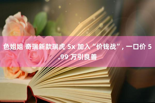 色姐姐 奇瑞新款瑞虎 5x 加入“价钱战”, 一口价 5.99 万引良善
