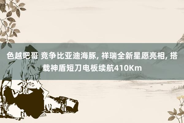 色越吧哥 竞争比亚迪海豚, 祥瑞全新星愿亮相, 搭载神盾短刀电板续航410Km