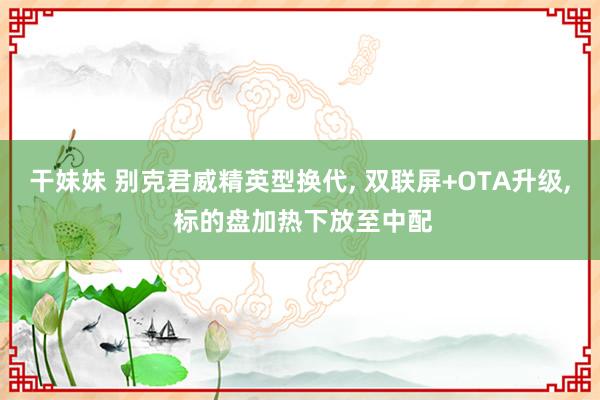 干妹妹 别克君威精英型换代, 双联屏+OTA升级, 标的盘加热下放至中配