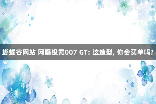 蝴蝶谷网站 网曝极氪007 GT: 这造型， 你会买单吗?