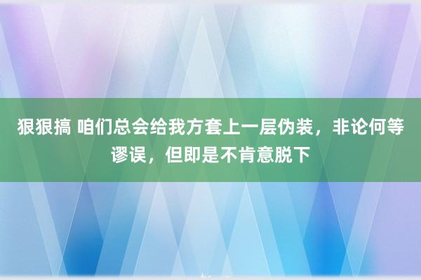 狠狠搞 咱们总会给我方套上一层伪装,非论何等谬误,但即是不肯意脱下