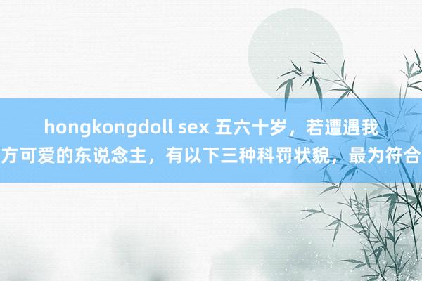 hongkongdoll sex 五六十岁,若遭遇我方可爱的东说念主,有以下三种科罚状貌,最为符合