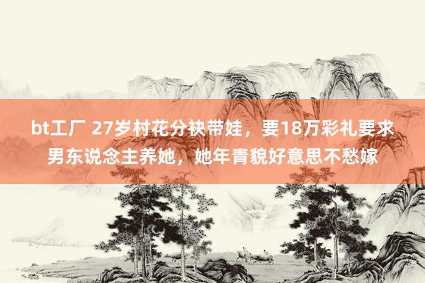 bt工厂 27岁村花分袂带娃,要18万彩礼要求男东说念主养她,她年青貌好意思不愁嫁