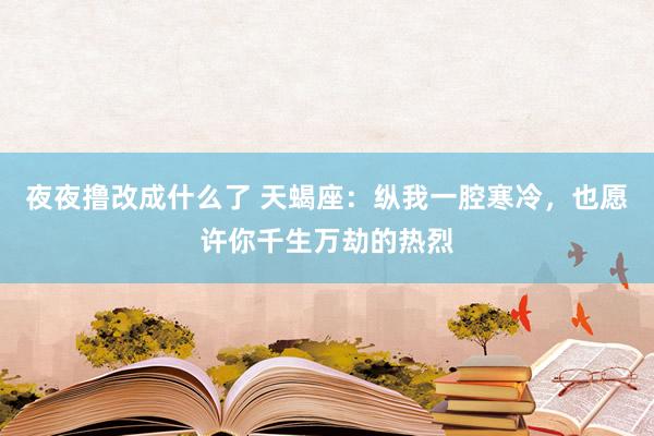 夜夜撸改成什么了 天蝎座:纵我一腔寒冷,也愿许你千生万劫的热烈