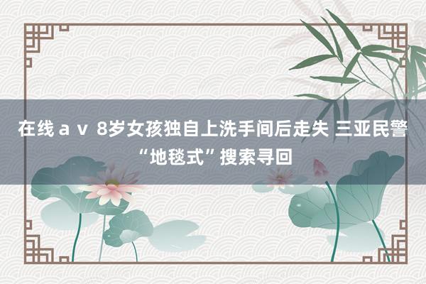 在线av 8岁女孩独自上洗手间后走失 三亚民警“地毯式”搜索寻回