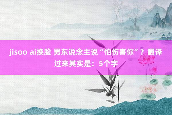 jisoo ai换脸 男东说念主说“怕伤害你”?翻译过来其实是:5个字