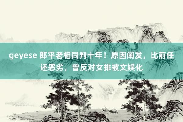 geyese 郎平老相同判十年！原因阐发，比前任还恶劣，曾反对女排被文娱化