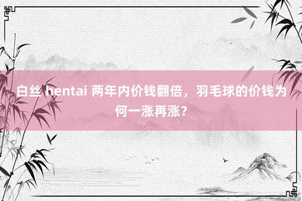 白丝 hentai 两年内价钱翻倍,羽毛球的价钱为何一涨再涨?