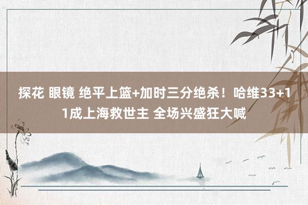 探花 眼镜 绝平上篮+加时三分绝杀!哈维33+11成上海救世主 全场兴盛狂大喊