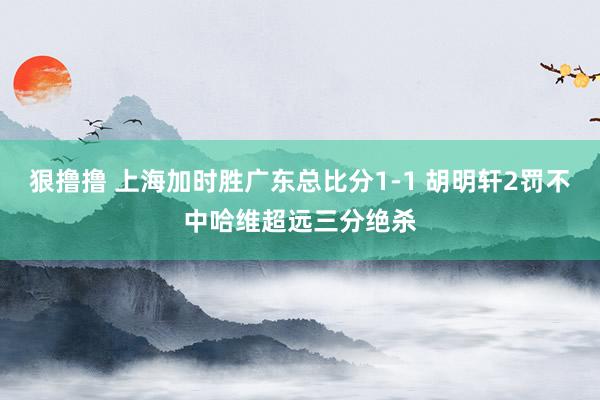 狠撸撸 上海加时胜广东总比分1-1 胡明轩2罚不中哈维超远三分绝杀