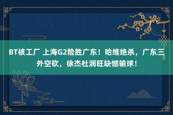 BT核工厂 上海G2险胜广东!哈维绝杀,广东三外空砍,徐杰杜润旺缺憾输球!