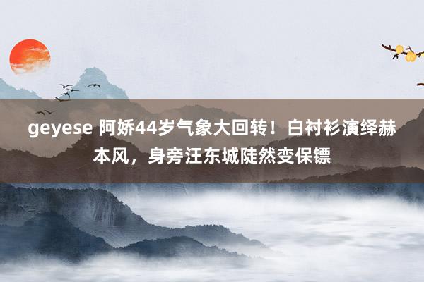 geyese 阿娇44岁气象大回转!白衬衫演绎赫本风,身旁汪东城陡然变保镖