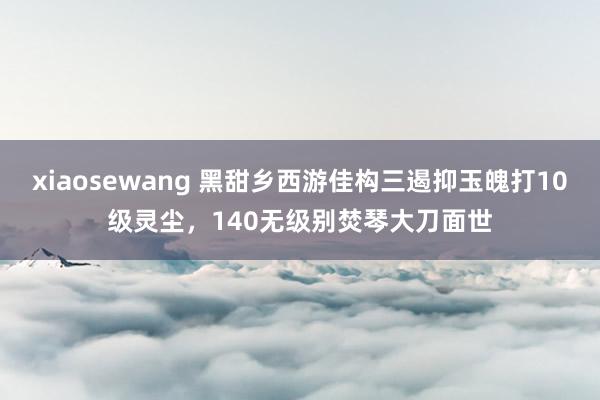 xiaosewang 黑甜乡西游佳构三遏抑玉魄打10级灵尘,140无级别焚琴大刀面世