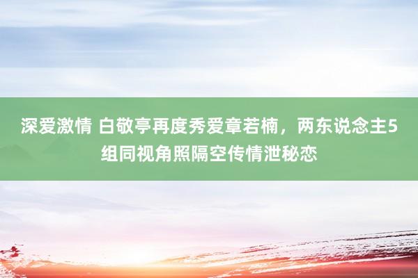 深爱激情 白敬亭再度秀爱章若楠,两东说念主5组同视角照隔空传情泄秘恋