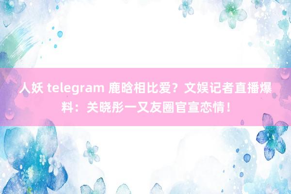 人妖 telegram 鹿晗相比爱?文娱记者直播爆料:关晓彤一又友圈官宣恋情!