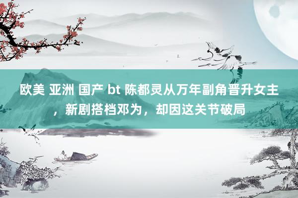 欧美 亚洲 国产 bt 陈都灵从万年副角晋升女主,新剧搭档邓为,却因这关节破局