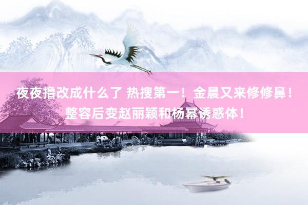 夜夜撸改成什么了 热搜第一！金晨又来修修鼻！整容后变赵丽颖和杨幂诱惑体！