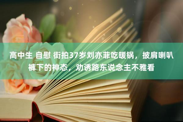高中生 自慰 街拍37岁刘亦菲吃暖锅,披肩喇叭裤下的神态,劝诱路东说念主不雅看
