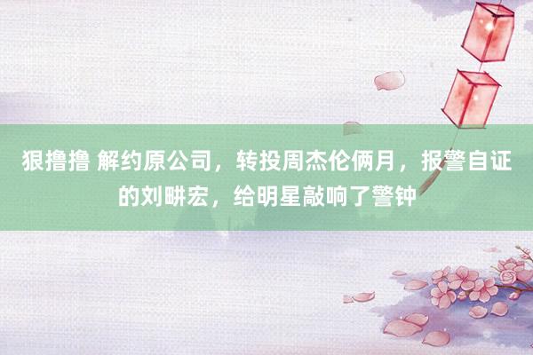 狠撸撸 解约原公司,转投周杰伦俩月,报警自证的刘畊宏,给明星敲响了警钟