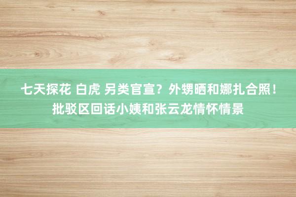 七天探花 白虎 另类官宣？外甥晒和娜扎合照！批驳区回话小姨和张云龙情怀情景