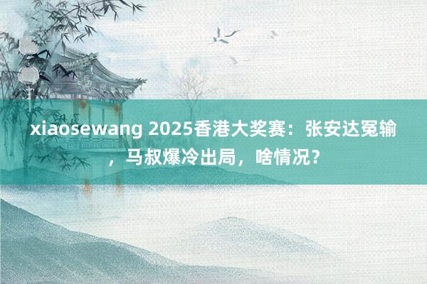 xiaosewang 2025香港大奖赛:张安达冤输,马叔爆冷出局,啥情况?