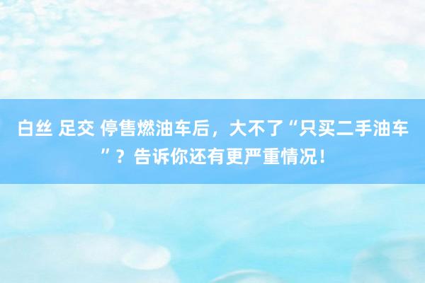 白丝 足交 停售燃油车后，大不了“只买二手油车”？告诉你还有更严重情况！