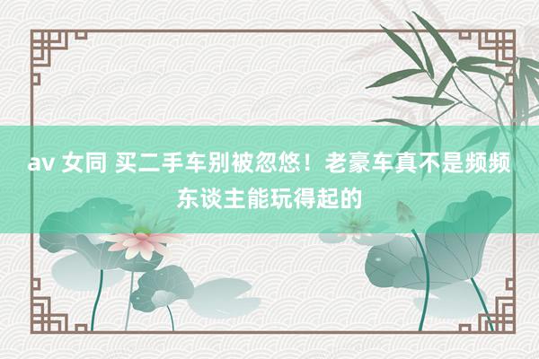 av 女同 买二手车别被忽悠!老豪车真不是频频东谈主能玩得起的