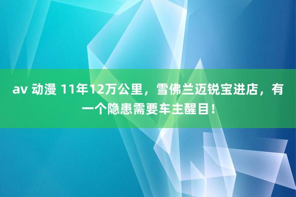 av 动漫 11年12万公里，雪佛兰迈锐宝进店，有一个隐患需要车主醒目！