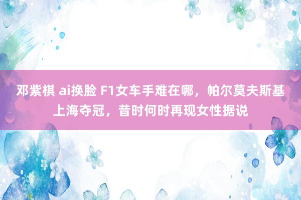 邓紫棋 ai换脸 F1女车手难在哪,帕尔莫夫斯基上海夺冠,昔时何时再现女性据说