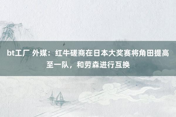 bt工厂 外媒：红牛磋商在日本大奖赛将角田提高至一队，和劳森进行互换
