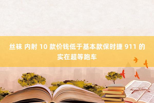 丝袜 内射 10 款价钱低于基本款保时捷 911 的实在超等跑车