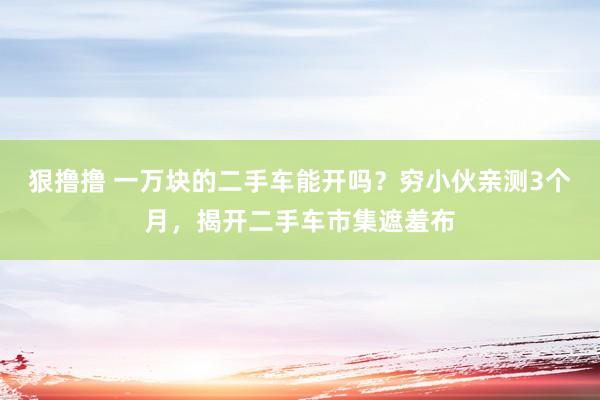 狠撸撸 一万块的二手车能开吗?穷小伙亲测3个月,揭开二手车市集遮羞布