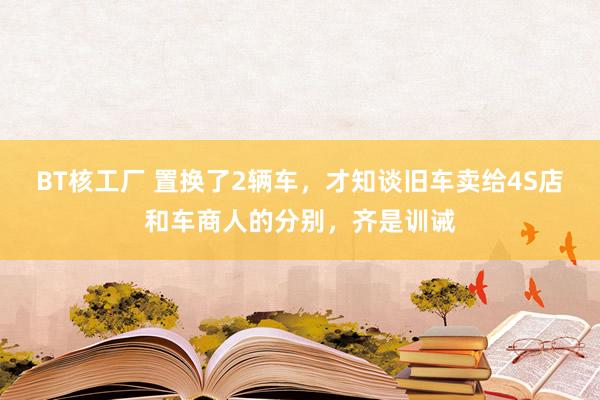 BT核工厂 置换了2辆车,才知谈旧车卖给4S店和车商人的分别,齐是训诫