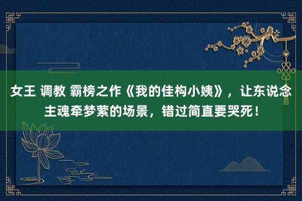 女王 调教 霸榜之作《我的佳构小姨》,让东说念主魂牵梦萦的场景,错过简直要哭死!