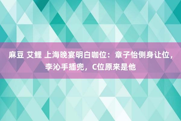 麻豆 艾鲤 上海晚宴明白咖位:章子怡侧身让位,李沁手插兜,C位原来是他