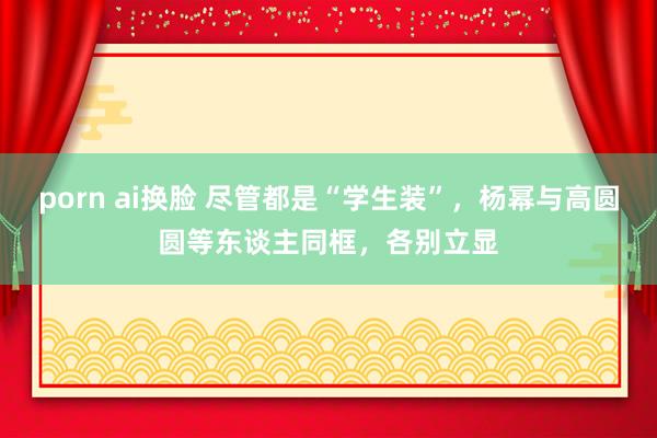 porn ai换脸 尽管都是“学生装”,杨幂与高圆圆等东谈主同框,各别立显