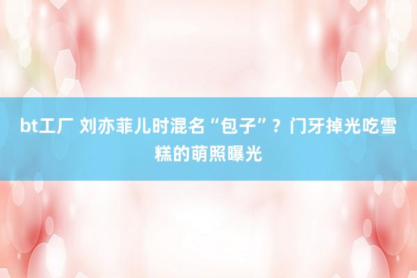 bt工厂 刘亦菲儿时混名“包子”?门牙掉光吃雪糕的萌照曝光