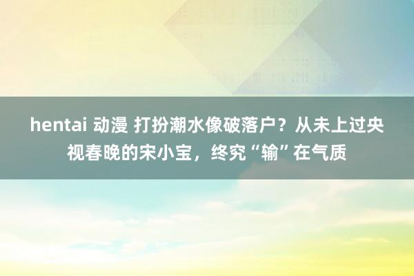 hentai 动漫 打扮潮水像破落户?从未上过央视春晚的宋小宝,终究“输”在气质